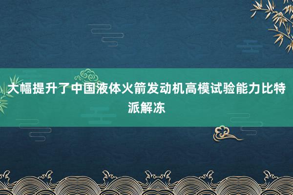 大幅提升了中国液体火箭发动机高模试验能力比特派解冻