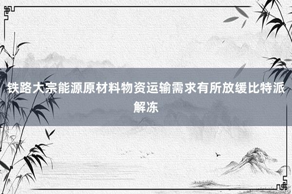 铁路大宗能源原材料物资运输需求有所放缓比特派解冻