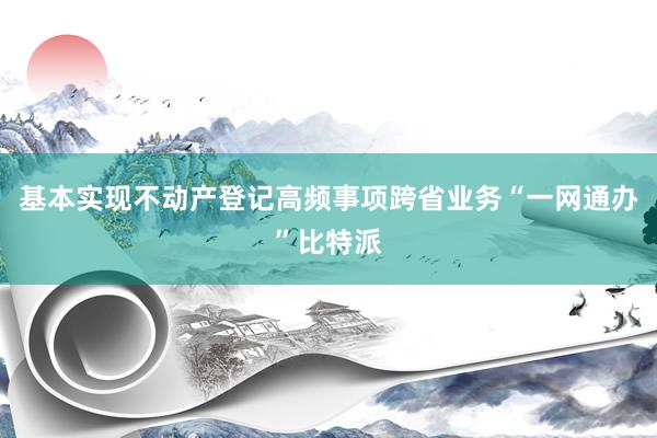 基本实现不动产登记高频事项跨省业务“一网通办”比特派